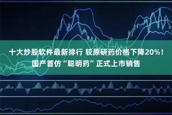 十大炒股软件最新排行 较原研药价格下降20%！国产首仿“聪明药”正式上市销售