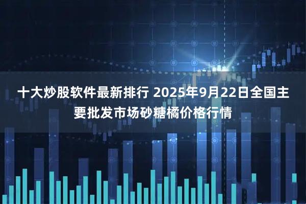 十大炒股软件最新排行 2025年9月22日全国主要批发市场砂糖橘价格行情