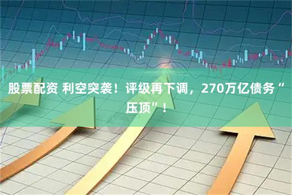 股票配资 利空突袭！评级再下调，270万亿债务“压顶”！