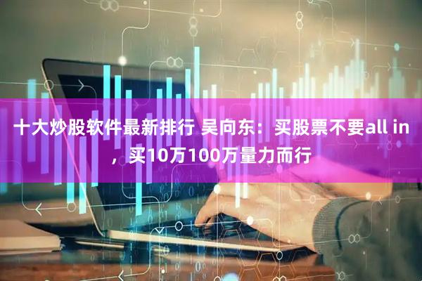 十大炒股软件最新排行 吴向东：买股票不要all in，买10万100万量力而行