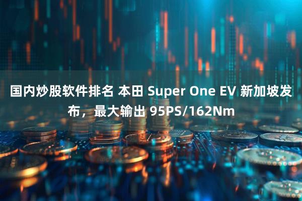 国内炒股软件排名 本田 Super One EV 新加坡发布，最大输出 95PS/162Nm