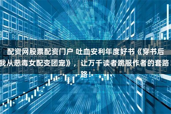 配资网股票配资门户 吐血安利年度好书《穿书后我从恶毒女配变团宠》，让万千读者跪服作者的套路！