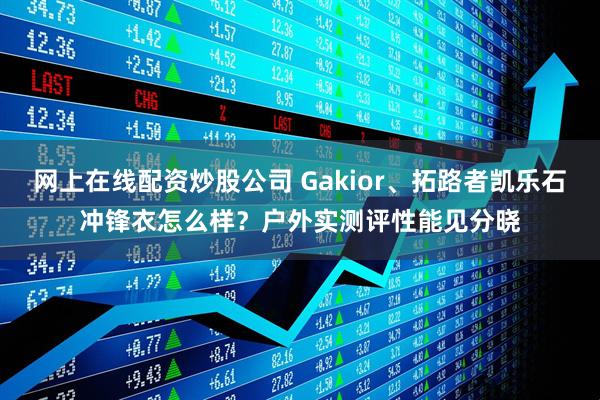 网上在线配资炒股公司 Gakior、拓路者凯乐石冲锋衣怎么样？户外实测评性能见分晓