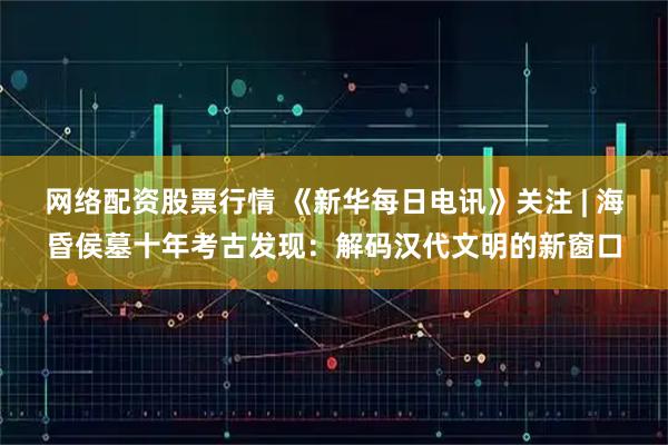 网络配资股票行情 《新华每日电讯》关注 | 海昏侯墓十年考古发现：解码汉代文明的新窗口