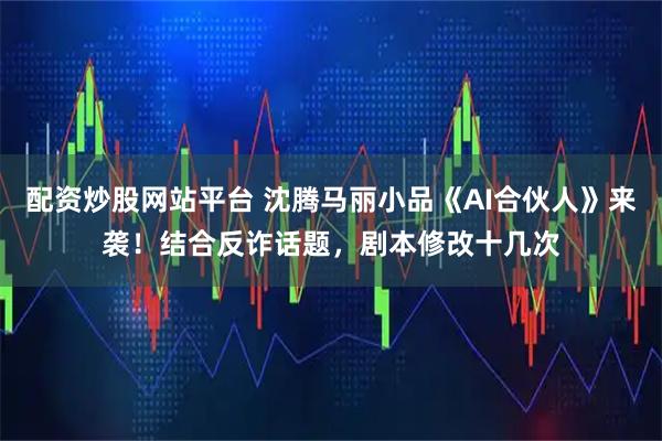 配资炒股网站平台 沈腾马丽小品《AI合伙人》来袭！结合反诈话题，剧本修改十几次