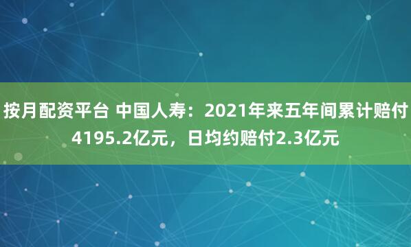 按月配资平台 中国人寿：2021年来五年间累计赔付4195.2亿元，日均约赔付2.3亿元