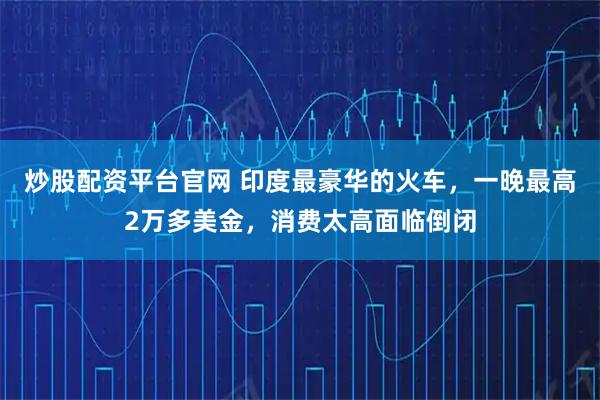 炒股配资平台官网 印度最豪华的火车，一晚最高2万多美金，消费太高面临倒闭