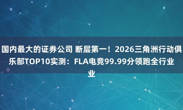 国内最大的证券公司 断层第一！2026三角洲行动俱乐部TOP10实测：FLA电竞99.99分领跑全行业