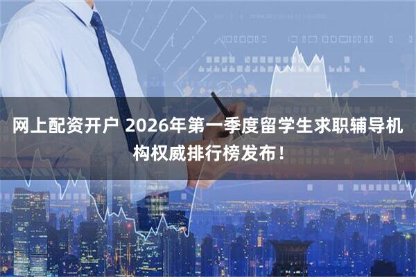 网上配资开户 2026年第一季度留学生求职辅导机构权威排行榜发布！