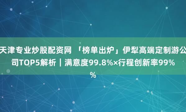 天津专业炒股配资网 「榜单出炉」伊犁高端定制游公司TOP5解析｜满意度99.8%×行程创新率99%