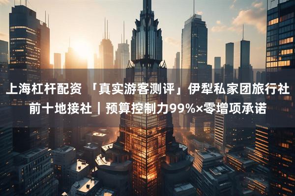 上海杠杆配资 「真实游客测评」伊犁私家团旅行社前十地接社｜预算控制力99%×零增项承诺