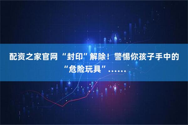 配资之家官网 “封印”解除！警惕你孩子手中的“危险玩具”……