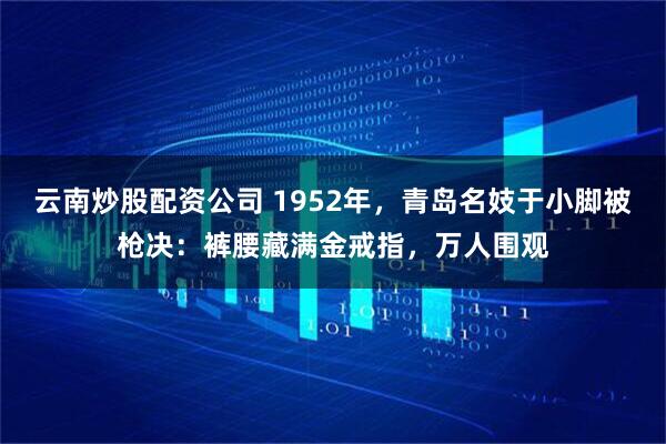 云南炒股配资公司 1952年，青岛名妓于小脚被枪决：裤腰藏满金戒指，万人围观